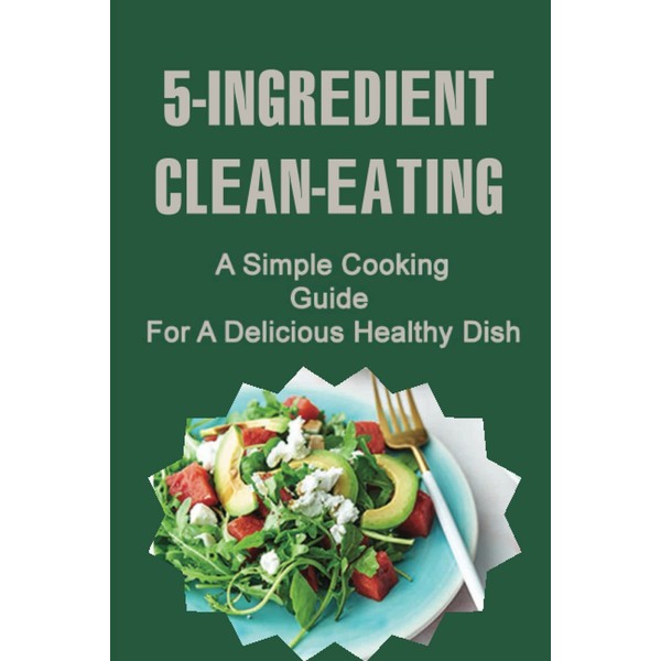 5-Ingredient Clean-Eating: A Simple Cooking Guide For A Delicious Healthy
