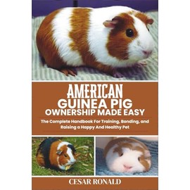 American Guinea Pig Ownership Made Easy: The Complete Handbook For Training, Bonding, and Raising a Happy And Healthy Pet