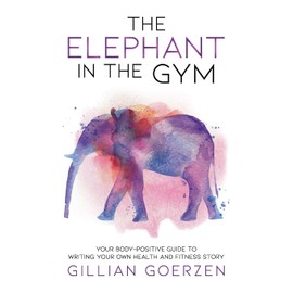 The Elephant in the Gym: Your Body-Positive Guide to Writing Your Own Health and Fitness Story