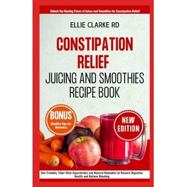 CONSTIPATION RELIEF JUICING AND SMOOTHIES RECIPE BOOK: Gut-Friendly, Fiber-Rich Super drinks and Natural Remedies to Restore Digestive Health and Relieve Bloating