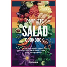 COMPLETE SALAD COOKBOOK: A Colorful Journey Through 200+ Wholesome Recipes Featuring Greens, Grains, Proteins, and More