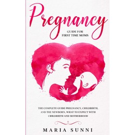 PREGNANCY GUIDE FOR FIRST TIME MOMS: The Complete Guide Pregnancy, Childbirth, and the Newborn, What to Expect With Childbirth and Motherhood
