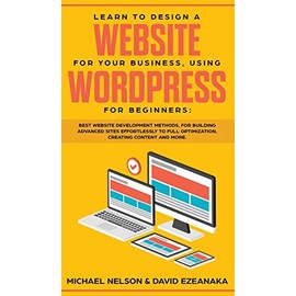 Learn to Design a Website for Your Business, Using WordPress for Beginners: BEST Website Development Methods, for Building Advanced Sites EFFORTLESSLY to Full Optimization, Creating Content and More.