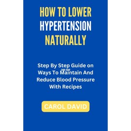  HOW TO LOWER HYPERTENSION NATURALLY: Step By Step Guide on Ways To Maintain And Reduce Blood Pressure With Recipes