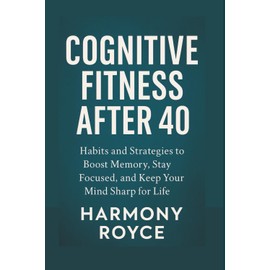 Cognitive Fitness After 40: Habits and Strategies to Boost Memory, Stay Focused, and Keep Your Mind Sharp for Life