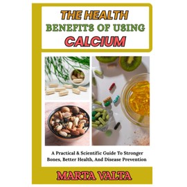 THE HEALTH BENEFITS OF USING CALCIUM: A Practical & Scientific Guide To Stronger Bones, Better Health, And Disease Prevention