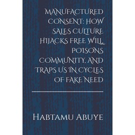 MANUFACTURED CONSENT: HOW SALES CULTURE HIJACKS FREE WILL, POISONS COMMUNITY, AND TRAPS US IN CYCLES OF FAKE NEED