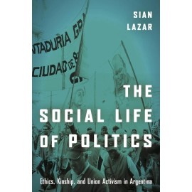 The Social Life Of Politics: Ethics, Kinship, And Union Activism In Argenti...