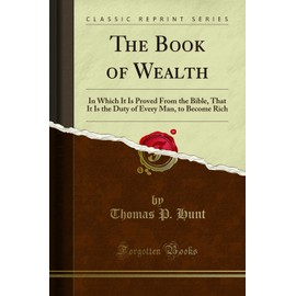 The Book of Wealth: In Which It Is Proved From the Bible, That It Is the Duty of Every Man, to Become Rich: In Which It Is Proved from the Bible, That ... Every Man, to Become Rich (Classic Reprint)