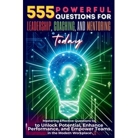 555 Powerful Questions for Leadership, Coaching, and Mentoring Today: Mastering Effective Questions to Unlock Potential, Enhance Performance, and Empower Teams in the Modern Workplace