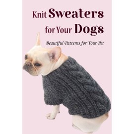 Knit Sweaters for Your Dogs: Beautiful Patterns for Your Pet: How to Make Comfortable Sweater for Your Dog