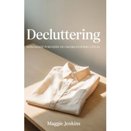 Decluttering Odgracanie - Magia Declutteringu: Wprowadź Porządek do Swojego Domu i Życia