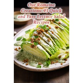Our Romaine Creations: 93 Quick and Easy Lettuce Salad Recipes