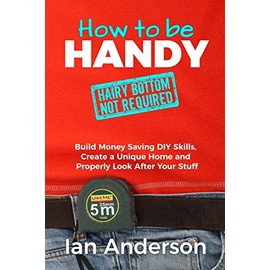 How to be Handy [hairy bottom not required]: Build Money Saving DIY Skills, Create a Unique Home and Properly Look After Your Stuff
