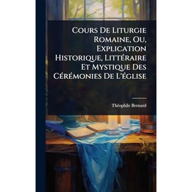Cours De Liturgie Romaine, Ou, Explication Historique, LittÃ(c)raire Et Mystique Des CÃ(c)rÃ(c)monies De L'Ã(c)glise