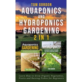 Aquaponics and Hydroponics Gardening - 2 in 1: Learn How to Grow Organic Vegetables, Fruits and Raising Fishes for Beginners