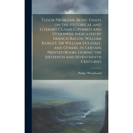 Tudor Problems, Being Essays on the Historical and Literary Claims Ciphered and Otherwise Indicated by Francis Bacon, William Rawley, Sir William ... the Sixteenth and Seventeenth Centuries