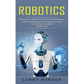 Robotics: Discover the Robotic Innovations of the Future (A Beginners and Advanced Guide in Understanding Robotics)