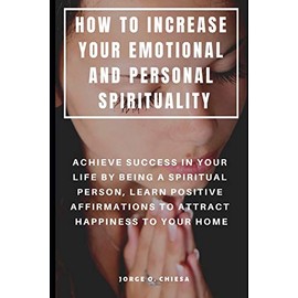 HOW TO INCREASE YOUR EMOTIONAL AND PERSONAL SPIRITUALITY : ACHIEVE SUCCESS IN YOUR LIFE BY BEING A SPIRITUAL PERSON, LEARN POSITIVE AFFIRMATIONS TO ATTRACT HAPPINESS TO YOUR HOME