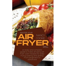Master Your Air Fryer: An Easy And Complete Guide To Make Amazing Air Fryer Oven Recipes For Easy Frying, Baking And Grilling. From Beginners To Advanced