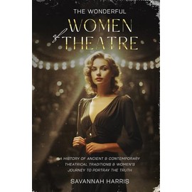 The Wonderful Women of Theatre: A History of Ancient & Contemporary Theatrical Traditions & Women's Journey to Portray the Truth