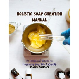 Holistic Soap Creation Manual: 150 Exceptional Recipes for Nourishing Your Skin Naturally