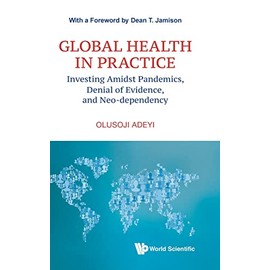 Global Health In Practice: Investing Amidst Pandemics, Denial Of Evidence, And Neo-dependency (World Scientific Series In Health Investment And Financing)