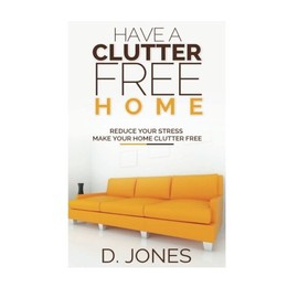 Have a Clutter Free Home: Reduce Your Stress, Make Your Home Clutter Free