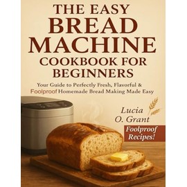 The Easy Bread Machine Cookbook for Beginners: Your Guide to Perfectly Fresh, Flavorful & Foolproof Homemade Bread Making Made Easy