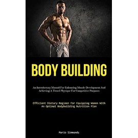 Body Building: An Introductory Manual For Enhancing Muscle Development And Achieving A Toned Physique For Competitive Purposes (Efficient Dietary ... With An Optimal Bodybuilding Nutrition Plan)