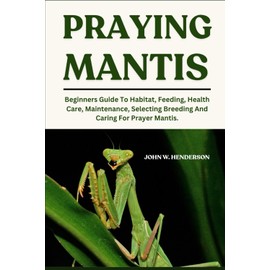 PRAYING MANTIS: Beginners Guide To Habitat, Feeding, Health Care, Maintenance, Selecting Breeding And Caring For Prayer Mantis.